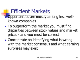 Efficient Markets
   Opportunities are mostly among less well-
    known companies
   To outperform the market you must find
    disparities between stock values and market
    prices - and you must be correct
   Concentrate on identifying what is wrong
    with the market consensus and what earning
    surprises may exist

                     Dr. Jitendra Mahakud    35
 