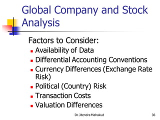 Global Company and Stock
Analysis
 Factors to Consider:
  Availability of Data
  Differential Accounting Conventions

  Currency Differences (Exchange Rate

   Risk)
  Political (Country) Risk

  Transaction Costs

  Valuation Differences

              Dr. Jitendra Mahakud   36
 