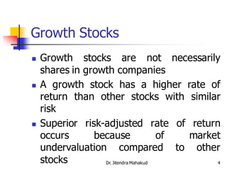Growth Stocks
   Growth stocks are not necessarily
    shares in growth companies
   A growth stock has a higher rate of
    return than other stocks with similar
    risk
   Superior risk-adjusted rate of return
    occurs      because                of market
    undervaluation compared to other
    stocks        Dr. Jitendra Mahakud         4
 
