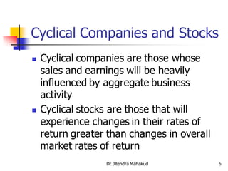 Cyclical Companies and Stocks
   Cyclical companies are those whose
    sales and earnings will be heavily
    influenced by aggregate business
    activity
   Cyclical stocks are those that will
    experience changes in their rates of
    return greater than changes in overall
    market rates of return
                  Dr. Jitendra Mahakud       6
 