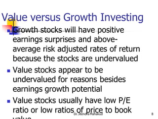Value versus Growth Investing
  Growth stocks will have positive
   earnings surprises and above-
   average risk adjusted rates of return
   because the stocks are undervalued
  Value stocks appear to be
   undervalued for reasons besides
   earnings growth potential
  Value stocks usually have low P/E

   ratio or low ratios of price to book
                    Dr. Jitendra Mahakud   8
 