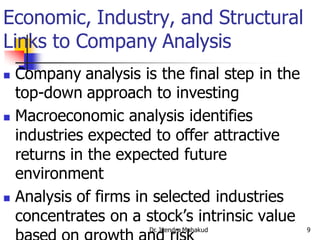 Economic, Industry, and Structural
Links to Company Analysis
 Company analysis is the final step in the
  top-down approach to investing
 Macroeconomic analysis identifies

  industries expected to offer attractive
  returns in the expected future
  environment
 Analysis of firms in selected industries

  concentrates on a stock’s intrinsic value
                     Dr. Jitendra Mahakud     9
 