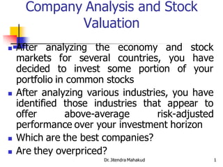 Company Analysis and Stock
             Valuation
   After analyzing the economy and stock
    markets for several countries, you have
    decided to invest some portion of your
    portfolio in common stocks
   After analyzing various industries, you have
    identified those industries that appear to
    offer       above-average       risk-adjusted
    performance over your investment horizon
   Which are the best companies?
   Are they overpriced?
                        Dr. Jitendra Mahakud        1
 