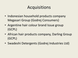 Acquisitions
• Indonesian household products company
Megasari Group (Godrej Consumers)
• Argentine hair colour brand Issue group
(GCPL)
• African hair products company, Darling Group
(GCPL)
• Swadeshi Detergents (Godrej Industries Ltd)
 