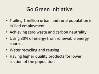 Go Green Initiative
• Trailing 1 million urban and rural population in
skilled employment
• Achieving zero waste and carbon neutrality
• Using 30% of energy from renewable energy
sources
• Water recycling and reusing
• Having higher quality products for lower
section of the population
 