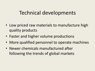 Technical developments
• Low priced raw materials to manufacture high
quality products
• Faster and higher volume productions
• More qualified personnel to operate machines
• Newer chemicals manufactured after
following the trends of global markets
 