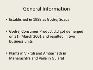 General Information
• Established in 1988 as Godrej Soaps
• Godrej Consumer Product Ltd got demerged
on 31st March 2001 and resulted in two
business units
• Plants in Vikroli and Ambarnath in
Maharashtra and Vaila in Gujarat
 