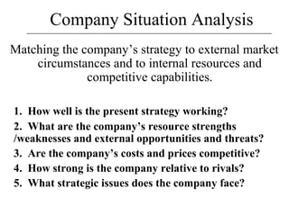 Company Situation Analysis
Matching the company’s strategy to external market
circumstances and to internal resources and
competitive capabilities.
1. How well is the present strategy working?
2. What are the company’s resource strengths
/weaknesses and external opportunities and threats?
3. Are the company’s costs and prices competitive?
4. How strong is the company relative to rivals?
5. What strategic issues does the company face?
 