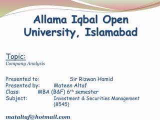 Topic:
Company Analysis
Presented to: Sir Rizwan Hamid
Presented by: Mateen Altaf
Class: MBA (B&F) 6th semester
Subject: Investment & Securities Management
(8545)
mataltaf@hotmail.com
Allama Iqbal Open
University, Islamabad
 
