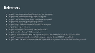 References
● https://www.fundera.com/blog/square-pos-for-restaurants
● https://www.fundera.com/blog/shopify-vs-square
● https://www.mobiletransaction.org/us/paypal-vs-square/
● https://www.fool.com/quote/nyse/square/sq/
● https://simplywall.st/stocks/us/software/nyse-sq/square
● https://squareup.com/us/en
● https://finance.yahoo.com/quote/SQ/profile?p=SQ
● https://en.wikipedia.org/wiki/Square,_Inc.
● https://techcrunch.com/2019/05/07/square-acquires-conversational-ai-startup-eloquent-labs/
● https://www.latimes.com/business/la-fi-tn-square-amrita-ahuja-20190103-story.html
● https://www.cnbc.com/2018/10/13/jack-dorseys-advice-to-square-cfo-after-she-took-another-job.html
 