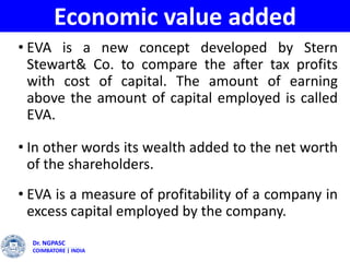Economic value added
• EVA is a new concept developed by Stern
Stewart& Co. to compare the after tax profits
with cost of capital. The amount of earning
above the amount of capital employed is called
EVA.
• In other words its wealth added to the net worth
of the shareholders.
• EVA is a measure of profitability of a company in
excess capital employed by the company.
Dr. NGPASC
COIMBATORE | INDIA
 