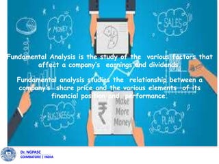 Dr. NGPASC
COIMBATORE | INDIA
Dr. NGPASC
COIMBATORE | INDIA
Fundamental Analysis is the study of the various factors that
affect a company’s earnings and dividends.
Fundamental analysis studies the relationship between a
company’s share price and the various elements of its
financial position and performance.
 