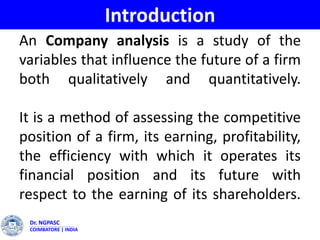 Dr. NGPASC
COIMBATORE | INDIA
An Company analysis is a study of the
variables that influence the future of a firm
both qualitatively and quantitatively.
It is a method of assessing the competitive
position of a firm, its earning, profitability,
the efficiency with which it operates its
financial position and its future with
respect to the earning of its shareholders.
Introduction
 