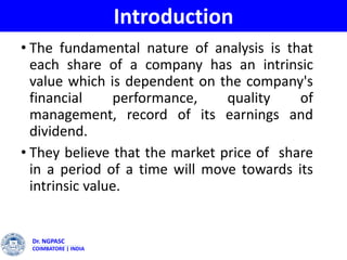 Dr. NGPASC
COIMBATORE | INDIA
Introduction
• The fundamental nature of analysis is that
each share of a company has an intrinsic
value which is dependent on the company's
financial performance, quality of
management, record of its earnings and
dividend.
• They believe that the market price of share
in a period of a time will move towards its
intrinsic value.
 