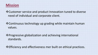 Mission
Customer service and product Innovation tuned to diverse
need of individual and corporate client.
Continuous technology up grading while maintain human
values.
Progressive globalization and achieving international
standards.
Efficiency and effectiveness mer built on ethical practices.
 