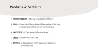 Products & Services
 DEPOSIT ACCOUNT – (i) Savings Account (ii) Current Account
 LOAN – (i) Home Loan (ii) Personal Loan (iii) Business Loan (iv) Car Loan
(v) Education Loan (vi) Gold loan (vii) Two Wheeler Loan
 INVESTMENT – (i) Fixed Deposit (ii) Recurring deposit
 CARDS – (i) Credit Card (ii) Debit Card
 BANKING – (i) Balance Enquiry (ii) Mini Statement (iii) Net Banking
(iv) Customer Care
 