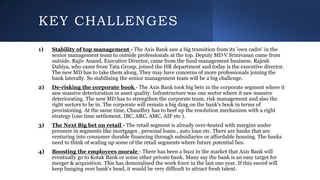 KEY CHALLENGES
1) Stability of top management - The Axis Bank saw a big transition from its 'own cadre' in the
senior management team to outside professionals at the top. Deputy MD V Srinivasan came from
outside. Rajiv Anand, Executive Director, came from the fund management business. Rajesh
Dahiya, who came from Tata Group, joined the HR department and today is the executive director.
The new MD has to take them along. They may have concerns of more professionals joining the
bank laterally. So stabilising the senior management team will be a big challenge.
2) De-risking the corporate book - The Axis Bank took big bets in the corporate segment where it
saw massive deterioration in asset quality. Infrastructure was one sector where it saw massive
deteriorating. The new MD has to strengthen the corporate team, risk management and also the
right sectors to be in. The corporate will remain a big drag on the bank's book in terms of
provisioning. At the same time, Chaudhry has to beef up the resolution mechanism with a right
strategy (one time settlement, IBC, ARC, AMC, AIF etc ).
3) The Next Big bet on retail - The retail segment is already over-heated with margins under
pressure in segments like mortgages , personal loans , auto loan etc. There are banks that are
venturing into consumer durable financing through subsidiaries or affordable housing. The banks
need to think of scaling up some of the retail segments where future potential lies.
4) Boosting the employees morale - There has been a buzz in the market that Axis Bank will
eventually go to Kotak Bank or some other private bank. Many say the bank is an easy target for
merger & acquisition. This has demoralised the work force in the last one year. If this sword will
keep hanging over bank's head, it would be very difficult to attract fresh talent.
 