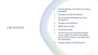 CSR POLICIES
1. Poverty alleviation and measures to reduce
inequalities.
2. Education and Skill Development.
3. Environmental sustainability and Rural
Development.
4. Sanitation and Healthcare.
5. MSME Sector Growth.
6. Humanitarian relief.
7. Armed Forces and Central Armed Police
Forces (CAPF) and Central Para Military
Forces (CPMF) Veterans, war widows and
their dependents.
8. Capacity building of CSR personnel.
 