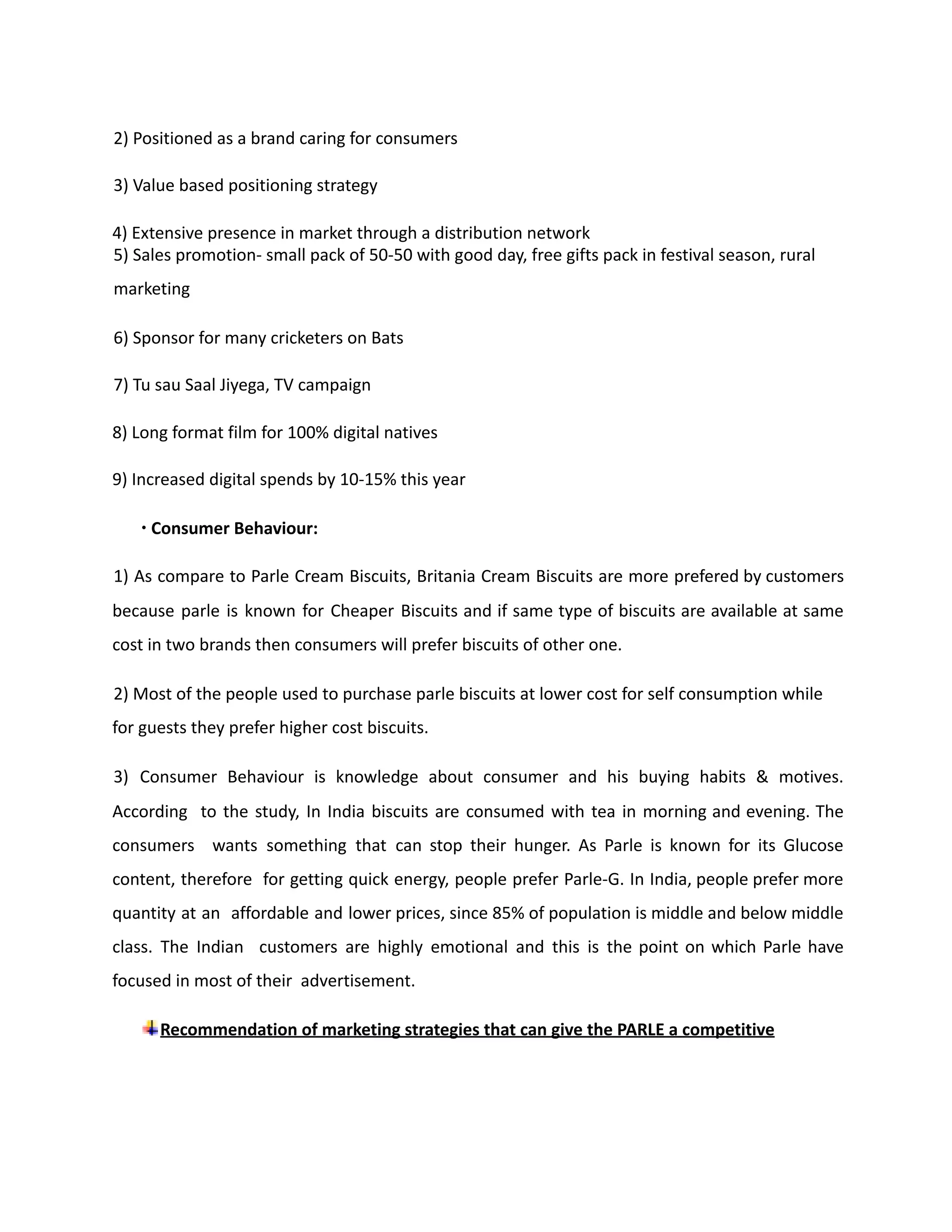 2) Positioned as a brand caring for consumers
3) Value based positioning strategy
4) Extensive presence in market through a distribution network
5) Sales promotion- small pack of 50-50 with good day, free gifts pack in festival season, rural
marketing
6) Sponsor for many cricketers on Bats
7) Tu sau Saal Jiyega, TV campaign
8) Long format film for 100% digital natives
9) Increased digital spends by 10-15% this year
∙ Consumer Behaviour:
1) As compare to Parle Cream Biscuits, Britania Cream Biscuits are more prefered by customers
because parle is known for Cheaper Biscuits and if same type of biscuits are available at same
cost in two brands then consumers will prefer biscuits of other one.
2) Most of the people used to purchase parle biscuits at lower cost for self consumption while
for guests they prefer higher cost biscuits.
3) Consumer Behaviour is knowledge about consumer and his buying habits & motives.
According to the study, In India biscuits are consumed with tea in morning and evening. The
consumers wants something that can stop their hunger. As Parle is known for its Glucose
content, therefore for getting quick energy, people prefer Parle-G. In India, people prefer more
quantity at an affordable and lower prices, since 85% of population is middle and below middle
class. The Indian customers are highly emotional and this is the point on which Parle have
focused in most of their advertisement.
Recommendation of marketing strategies that can give the PARLE a competitive
 