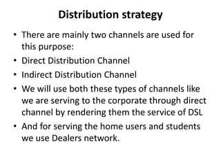Distribution strategy
• There are mainly two channels are used for
this purpose:
• Direct Distribution Channel
• Indirect Distribution Channel
• We will use both these types of channels like
we are serving to the corporate through direct
channel by rendering them the service of DSL
• And for serving the home users and students
we use Dealers network.
 