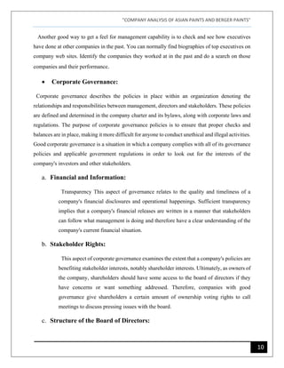 "COMPANY ANALYSIS OF ASIAN PAINTS AND BERGER PAINTS"
10
Another good way to get a feel for management capability is to check and see how executives
have done at other companies in the past. You can normally find biographies of top executives on
company web sites. Identify the companies they worked at in the past and do a search on those
companies and their performance.
• Corporate Governance:
Corporate governance describes the policies in place within an organization denoting the
relationships and responsibilities between management, directors and stakeholders. These policies
are defined and determined in the company charter and its bylaws, along with corporate laws and
regulations. The purpose of corporate governance policies is to ensure that proper checks and
balances are in place, making it more difficult for anyone to conduct unethical and illegal activities.
Good corporate governance is a situation in which a company complies with all of its governance
policies and applicable government regulations in order to look out for the interests of the
company's investors and other stakeholders.
a. Financial and Information:
Transparency This aspect of governance relates to the quality and timeliness of a
company's financial disclosures and operational happenings. Sufficient transparency
implies that a company's financial releases are written in a manner that stakeholders
can follow what management is doing and therefore have a clear understanding of the
company's current financial situation.
b. Stakeholder Rights:
This aspect of corporate governance examines the extent that a company's policies are
benefiting stakeholder interests, notably shareholder interests. Ultimately, as owners of
the company, shareholders should have some access to the board of directors if they
have concerns or want something addressed. Therefore, companies with good
governance give shareholders a certain amount of ownership voting rights to call
meetings to discuss pressing issues with the board.
c. Structure of the Board of Directors:
 
