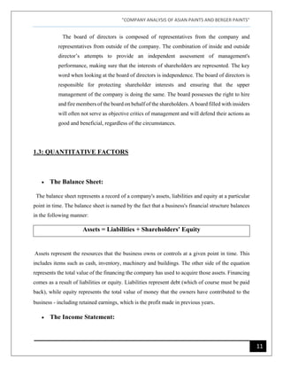 "COMPANY ANALYSIS OF ASIAN PAINTS AND BERGER PAINTS"
11
The board of directors is composed of representatives from the company and
representatives from outside of the company. The combination of inside and outside
director’s attempts to provide an independent assessment of management's
performance, making sure that the interests of shareholders are represented. The key
word when looking at the board of directors is independence. The board of directors is
responsible for protecting shareholder interests and ensuring that the upper
management of the company is doing the same. The board possesses the right to hire
and fire members of the board on behalf of the shareholders. A board filled with insiders
will often not serve as objective critics of management and will defend their actions as
good and beneficial, regardless of the circumstances.
1.3: QUANTITATIVE FACTORS
• The Balance Sheet:
The balance sheet represents a record of a company's assets, liabilities and equity at a particular
point in time. The balance sheet is named by the fact that a business's financial structure balances
in the following manner:
Assets = Liabilities + Shareholders' Equity
Assets represent the resources that the business owns or controls at a given point in time. This
includes items such as cash, inventory, machinery and buildings. The other side of the equation
represents the total value of the financing the company has used to acquire those assets. Financing
comes as a result of liabilities or equity. Liabilities represent debt (which of course must be paid
back), while equity represents the total value of money that the owners have contributed to the
business - including retained earnings, which is the profit made in previous years.
• The Income Statement:
 