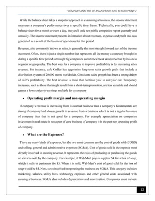 "COMPANY ANALYSIS OF ASIAN PAINTS AND BERGER PAINTS"
12
While the balance sheet takes a snapshot approach in examining a business, the income statement
measures a company's performance over a specific time frame. Technically, you could have a
balance sheet for a month or even a day, but you'll only see public companies report quarterly and
annually. The income statement presents information about revenues, expenses and profit that was
generated as a result of the business' operations for that period.
Revenue, also commonly known as sales, is generally the most straightforward part of the income
statement. Often, there is just a single number that represents all the money a company brought in
during a specific time period, although big companies sometimes break down revenue by business
segment or geography. The best way for a company to improve profitability is by increasing sales
revenue. For instance, cafe Coffee has aggressive long-term sales growth goals that include a
distribution system of 20,000 stores worldwide. Consistent sales growth has been a strong driver
of café’s profitability. The best revenue is those that continue year in and year out. Temporary
increases, such as those that might result from a short-term promotion, are less valuable and should
garner a lower price-to-earnings multiple for a company.
• Operating profit margin and non operating margin
If company’s revenue is increasing from its normal business than a company’s fundamentals are
strong if company had shown growth in revenue from a business which is not a regular business
of company than that is not good for a company. For example appreciation on companies
investment in real estate is not a part of core business of company it is the part non operating profit
of company.
• What are the Expenses?
There are many kinds of expenses, but the two most common are the cost of goods sold (COGS)
and selling, general and administrative expenses (SG&A). Cost of goods sold is the expense most
directly involved in creating revenue. It represents the costs of producing or purchasing the goods
or services sold by the company. For example, if Wal-Mart pays a supplier $4 for a box of soap,
which it sells to customers for $5. When it is sold, Wal-Mart’s cost of good sold for the box of
soap would be $4. Next, costs involved in operating the business are SG&A. This category includes
marketing, salaries, utility bills, technology expenses and other general costs associated with
running a business. SG&A also includes depreciation and amortization. Companies must include
 