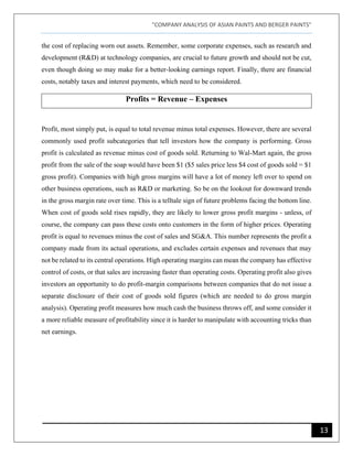 "COMPANY ANALYSIS OF ASIAN PAINTS AND BERGER PAINTS"
13
the cost of replacing worn out assets. Remember, some corporate expenses, such as research and
development (R&D) at technology companies, are crucial to future growth and should not be cut,
even though doing so may make for a better-looking earnings report. Finally, there are financial
costs, notably taxes and interest payments, which need to be considered.
Profits = Revenue – Expenses
Profit, most simply put, is equal to total revenue minus total expenses. However, there are several
commonly used profit subcategories that tell investors how the company is performing. Gross
profit is calculated as revenue minus cost of goods sold. Returning to Wal-Mart again, the gross
profit from the sale of the soap would have been $1 ($5 sales price less $4 cost of goods sold = $1
gross profit). Companies with high gross margins will have a lot of money left over to spend on
other business operations, such as R&D or marketing. So be on the lookout for downward trends
in the gross margin rate over time. This is a telltale sign of future problems facing the bottom line.
When cost of goods sold rises rapidly, they are likely to lower gross profit margins - unless, of
course, the company can pass these costs onto customers in the form of higher prices. Operating
profit is equal to revenues minus the cost of sales and SG&A. This number represents the profit a
company made from its actual operations, and excludes certain expenses and revenues that may
not be related to its central operations. High operating margins can mean the company has effective
control of costs, or that sales are increasing faster than operating costs. Operating profit also gives
investors an opportunity to do profit-margin comparisons between companies that do not issue a
separate disclosure of their cost of goods sold figures (which are needed to do gross margin
analysis). Operating profit measures how much cash the business throws off, and some consider it
a more reliable measure of profitability since it is harder to manipulate with accounting tricks than
net earnings.
 