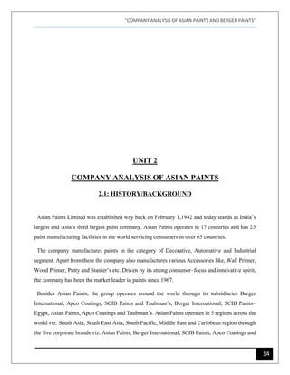"COMPANY ANALYSIS OF ASIAN PAINTS AND BERGER PAINTS"
14
UNIT 2
COMPANY ANALYSIS OF ASIAN PAINTS
2.1: HISTORY/BACKGROUND
Asian Paints Limited was established way back on February 1,1942 and today stands as India’s
largest and Asia’s third largest paint company. Asian Paints operates in 17 countries and has 25
paint manufacturing facilities in the world servicing consumers in over 65 countries.
The company manufactures paints in the category of Decorative, Automative and Industrial
segment. Apart from these the company also manufactures various Accessories like, Wall Primer,
Wood Primer, Putty and Stanier’s etc. Driven by its strong consumer–focus and innovative spirit,
the company has been the market leader in paints since 1967.
Besides Asian Paints, the group operates around the world through its subsidiaries Berger
International, Apco Coatings, SCIB Paints and Taubman’s, Berger International, SCIB Paints–
Egypt, Asian Paints, Apco Coatings and Taubman’s. Asian Paints operates in 5 regions across the
world viz. South Asia, South East Asia, South Pacific, Middle East and Caribbean region through
the five corporate brands viz. Asian Paints, Berger International, SCIB Paints, Apco Coatings and
 