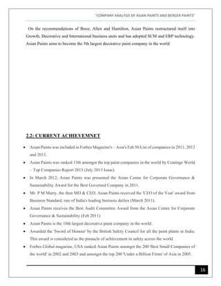 "COMPANY ANALYSIS OF ASIAN PAINTS AND BERGER PAINTS"
16
On the recommendations of Booz, Allen and Hamilton, Asian Paints restructured itself into
Growth, Decorative and International business units and has adopted SCM and ERP technology.
Asian Paints aims to become the 5th largest decorative paint company in the world
2.2: CURRENT ACHIEVEMNET
• Asian Paints was included in Forbes Magazine's – Asia's Fab 50 List of companies in 2011, 2012
and 2013.
• Asian Paints was ranked 13th amongst the top paint companies in the world by Coatings World
– Top Companies Report 2013 (July 2013 Issue).
• In March 2012, Asian Paints was presented the Asian Centre for Corporate Governance &
Sustainability Award for the Best Governed Company in 2011.
• Mr. P M Murty, the then MD & CEO, Asian Paints received the 'CEO of the Year' award from
Business Standard, one of India's leading business dailies (March 2011).
• Asian Paints receives the Best Audit Committee Award from the Asian Centre for Corporate
Governance & Sustainability (Feb 2011)
• Asian Paints is the 10th largest decorative paint company in the world.
• Awarded the 'Sword of Honour' by the British Safety Council for all the paint plants in India.
This award is considered as the pinnacle of achievement in safety across the world.
• Forbes Global magazine, USA ranked Asian Paints amongst the 200 'Best Small Companies of
the world' in 2002 and 2003 and amongst the top 200 'Under a Billion Firms' of Asia in 2005.
 