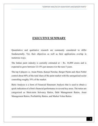 "COMPANY ANALYSIS OF ASIAN PAINTS AND BERGER PAINTS"
3
EXECUTIVE SUMMARY
Quantitative and qualitative research are commonly considered to differ
fundamentally. Yet, their objectives as well as their applications overlap in
numerous ways.
The Indian paint industry is currently estimated at ~ Rs. 16,000 crores and is
expected to grow between 12-15% per annum over the next 5 years.
The top 4 players i.e. Asian Paints, Kansai Nerolac, Berger Paints and Akzo Nobel
control about 60% of the total share of the paint market with the unorganised sector
controlling roughly 35% of the market.
Ratio Analysis is a form of Financial Statement Analysis that is used to obtain a
quick indication of a firm's financial performance in several key areas. The ratios are
categorized as Short-term Solvency Ratios, Debt Management Ratios, Asset
Management Ratios, Profitability Ratios, and Market Value Ratios.
 