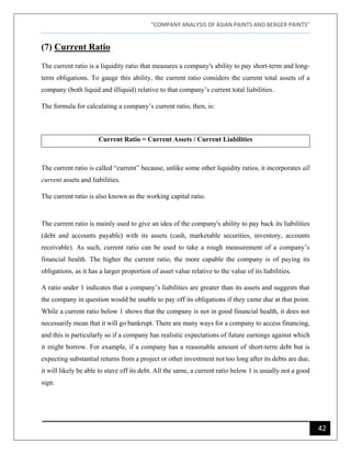 "COMPANY ANALYSIS OF ASIAN PAINTS AND BERGER PAINTS"
42
(7) Current Ratio
The current ratio is a liquidity ratio that measures a company's ability to pay short-term and long-
term obligations. To gauge this ability, the current ratio considers the current total assets of a
company (both liquid and illiquid) relative to that company’s current total liabilities.
The formula for calculating a company’s current ratio, then, is:
Current Ratio = Current Assets / Current Liabilities
The current ratio is called “current” because, unlike some other liquidity ratios, it incorporates all
current assets and liabilities.
The current ratio is also known as the working capital ratio.
The current ratio is mainly used to give an idea of the company's ability to pay back its liabilities
(debt and accounts payable) with its assets (cash, marketable securities, inventory, accounts
receivable). As such, current ratio can be used to take a rough measurement of a company’s
financial health. The higher the current ratio, the more capable the company is of paying its
obligations, as it has a larger proportion of asset value relative to the value of its liabilities.
A ratio under 1 indicates that a company’s liabilities are greater than its assets and suggests that
the company in question would be unable to pay off its obligations if they came due at that point.
While a current ratio below 1 shows that the company is not in good financial health, it does not
necessarily mean that it will go bankrupt. There are many ways for a company to access financing,
and this is particularly so if a company has realistic expectations of future earnings against which
it might borrow. For example, if a company has a reasonable amount of short-term debt but is
expecting substantial returns from a project or other investment not too long after its debts are due,
it will likely be able to stave off its debt. All the same, a current ratio below 1 is usually not a good
sign.
 