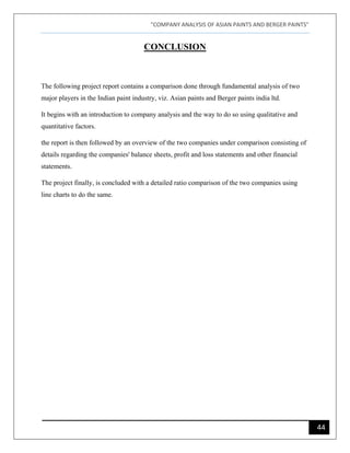 "COMPANY ANALYSIS OF ASIAN PAINTS AND BERGER PAINTS"
44
CONCLUSION
The following project report contains a comparison done through fundamental analysis of two
major players in the Indian paint industry, viz. Asian paints and Berger paints india ltd.
It begins with an introduction to company analysis and the way to do so using qualitative and
quantitative factors.
the report is then followed by an overview of the two companies under comparison consisting of
details regarding the companies' balance sheets, profit and loss statements and other financial
statements.
The project finally, is concluded with a detailed ratio comparison of the two companies using
line charts to do the same.
 