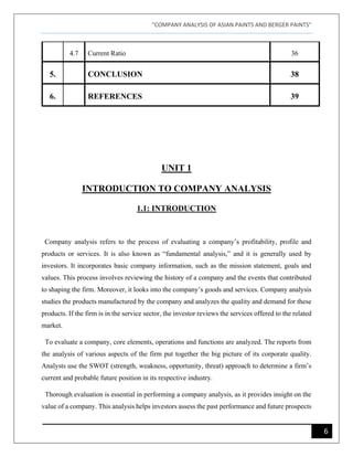 "COMPANY ANALYSIS OF ASIAN PAINTS AND BERGER PAINTS"
6
4.7 Current Ratio 36
5. CONCLUSION 38
6. REFERENCES 39
UNIT 1
INTRODUCTION TO COMPANY ANALYSIS
1.1: INTRODUCTION
Company analysis refers to the process of evaluating a company’s profitability, profile and
products or services. It is also known as “fundamental analysis,” and it is generally used by
investors. It incorporates basic company information, such as the mission statement, goals and
values. This process involves reviewing the history of a company and the events that contributed
to shaping the firm. Moreover, it looks into the company’s goods and services. Company analysis
studies the products manufactured by the company and analyzes the quality and demand for these
products. If the firm is in the service sector, the investor reviews the services offered to the related
market.
To evaluate a company, core elements, operations and functions are analyzed. The reports from
the analysis of various aspects of the firm put together the big picture of its corporate quality.
Analysts use the SWOT (strength, weakness, opportunity, threat) approach to determine a firm’s
current and probable future position in its respective industry.
Thorough evaluation is essential in performing a company analysis, as it provides insight on the
value of a company. This analysis helps investors assess the past performance and future prospects
 