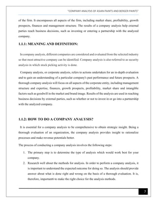 "COMPANY ANALYSIS OF ASIAN PAINTS AND BERGER PAINTS"
7
of the firm. It encompasses all aspects of the firm, including market share, profitability, growth
prospects, finances and management structure. The results of a company analysis help external
parties reach business decisions, such as investing or entering a partnership with the analyzed
company.
1.1.1: MEANING AND DEFINITION:
In company analysis, different companies are considered and evaluated from the selected industry
so that most attractive company can be identified. Company analysis is also referred to as security
analysis in which stock picking activity is done.
Company analysis, or corporate analysis, refers to actions undertaken for an in-depth evaluation
and to gain an understanding of a particular company's past performance and future prospects. A
thorough company analysis will focus on all aspects of the corporate entity, including management
structure and expertise, finances, growth prospects, profitability, market share and intangible
factors such as goodwill in the market and brand image. Results of the analysis are used in reaching
business decisions by external parties, such as whether or not to invest in or go into a partnership
with the analyzed company.
1.1.2: HOW TO DO A COMPANY ANALYSIS?
It is essential for a company analysis to be comprehensive to obtain strategic insight. Being a
thorough evaluation of an organization, the company analysis provides insight to rationalize
processes and make revenue potentials better.
The process of conducting a company analysis involves the following steps:
1. The primary step is to determine the type of analysis which would work best for your
company.
2. Research well about the methods for analysis. In order to perform a company analysis, it
is important to understand the expected outcome for doing so. The analysis should provide
answer about what is done right and wrong on the basis of a thorough evaluation. It is,
therefore, important6 to make the right choice for the analysis methods.
 
