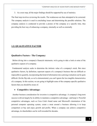 "COMPANY ANALYSIS OF ASIAN PAINTS AND BERGER PAINTS"
8
3. As a next step, all the major findings should be supported by use of statistics.
The final step involves reviewing the results. The weaknesses are then attempted to be corrected.
The company analysis is used in concluding issues and determining the possible solutions. The
company analysis is conducted to provide a picture of the company at a specific time, thus
providing the best way of enhancing a company, internally as well as externally
1.2: QUALITATIVE FACTOR
Qualitative Factors - The Company:
Before diving into a company's financial statements, we're going to take a look at some of the
qualitative aspects of a company.
Fundamental analysis seeks to determine the intrinsic value of a company's stock. But since
qualitative factors, by definition, represent aspects of a company's business that are difficult or
impossible to quantify, incorporating that kind of information into a pricing evaluation can be quite
difficult. On the flip side, as we've demonstrated, you can't ignore the less tangible characteristics
of a company. In this section, we are going to highlight some of the company-specific qualitative
factors that you should be aware of.
• Competitive Advantage:
Another business consideration for investors is competitive advantage. A company's long-term
success is driven largely by its ability to maintain a competitive advantage - and keep it. Powerful
competitive advantages, such as Coca Cola's brand name and Microsoft's domination of the
personal computer operating system, create a moat around a business allowing it to keep
competitors at bay and enjoy growth and profits. When a company can achieve competitive
advantage, its shareholders can be well rewarded for decades.
 