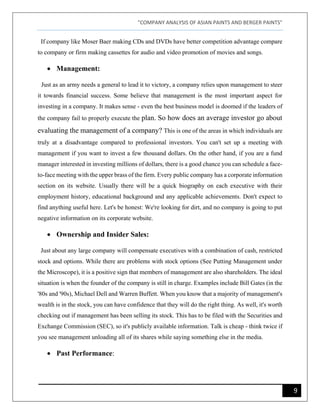 "COMPANY ANALYSIS OF ASIAN PAINTS AND BERGER PAINTS"
9
If company like Moser Baer making CDs and DVDs have better competition advantage compare
to company or firm making cassettes for audio and video promotion of movies and songs.
• Management:
Just as an army needs a general to lead it to victory, a company relies upon management to steer
it towards financial success. Some believe that management is the most important aspect for
investing in a company. It makes sense - even the best business model is doomed if the leaders of
the company fail to properly execute the plan. So how does an average investor go about
evaluating the management of a company? This is one of the areas in which individuals are
truly at a disadvantage compared to professional investors. You can't set up a meeting with
management if you want to invest a few thousand dollars. On the other hand, if you are a fund
manager interested in investing millions of dollars, there is a good chance you can schedule a face-
to-face meeting with the upper brass of the firm. Every public company has a corporate information
section on its website. Usually there will be a quick biography on each executive with their
employment history, educational background and any applicable achievements. Don't expect to
find anything useful here. Let's be honest: We're looking for dirt, and no company is going to put
negative information on its corporate website.
• Ownership and Insider Sales:
Just about any large company will compensate executives with a combination of cash, restricted
stock and options. While there are problems with stock options (See Putting Management under
the Microscope), it is a positive sign that members of management are also shareholders. The ideal
situation is when the founder of the company is still in charge. Examples include Bill Gates (in the
'80s and '90s), Michael Dell and Warren Buffett. When you know that a majority of management's
wealth is in the stock, you can have confidence that they will do the right thing. As well, it's worth
checking out if management has been selling its stock. This has to be filed with the Securities and
Exchange Commission (SEC), so it's publicly available information. Talk is cheap - think twice if
you see management unloading all of its shares while saying something else in the media.
• Past Performance:
 