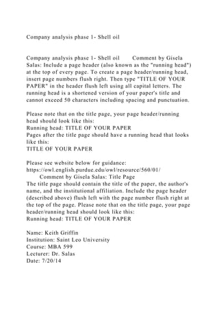 Company analysis phase 1- Shell oil
Company analysis phase 1- Shell oil Comment by Gisela
Salas: Include a page header (also known as the "running head")
at the top of every page. To create a page header/running head,
insert page numbers flush right. Then type "TITLE OF YOUR
PAPER" in the header flush left using all capital letters. The
running head is a shortened version of your paper's title and
cannot exceed 50 characters including spacing and punctuation.
Please note that on the title page, your page header/running
head should look like this:
Running head: TITLE OF YOUR PAPER
Pages after the title page should have a running head that looks
like this:
TITLE OF YOUR PAPER
Please see website below for guidance:
https://owl.english.purdue.edu/owl/resource/560/01/
Comment by Gisela Salas: Title Page
The title page should contain the title of the paper, the author's
name, and the institutional affiliation. Include the page header
(described above) flush left with the page number flush right at
the top of the page. Please note that on the title page, your page
header/running head should look like this:
Running head: TITLE OF YOUR PAPER
Name: Keith Griffin
Institution: Saint Leo University
Course: MBA 599
Lecturer: Dr. Salas
Date: 7/20/14
 