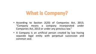 • According to Section 2(20) of Companies Act, 2013,
“Company means a company incorporated under
Companies Act, 2013 or under any previous law.”
• A Company is an artificial person created by law having
separate legal entity with perpetual succession and
common seal.
 
