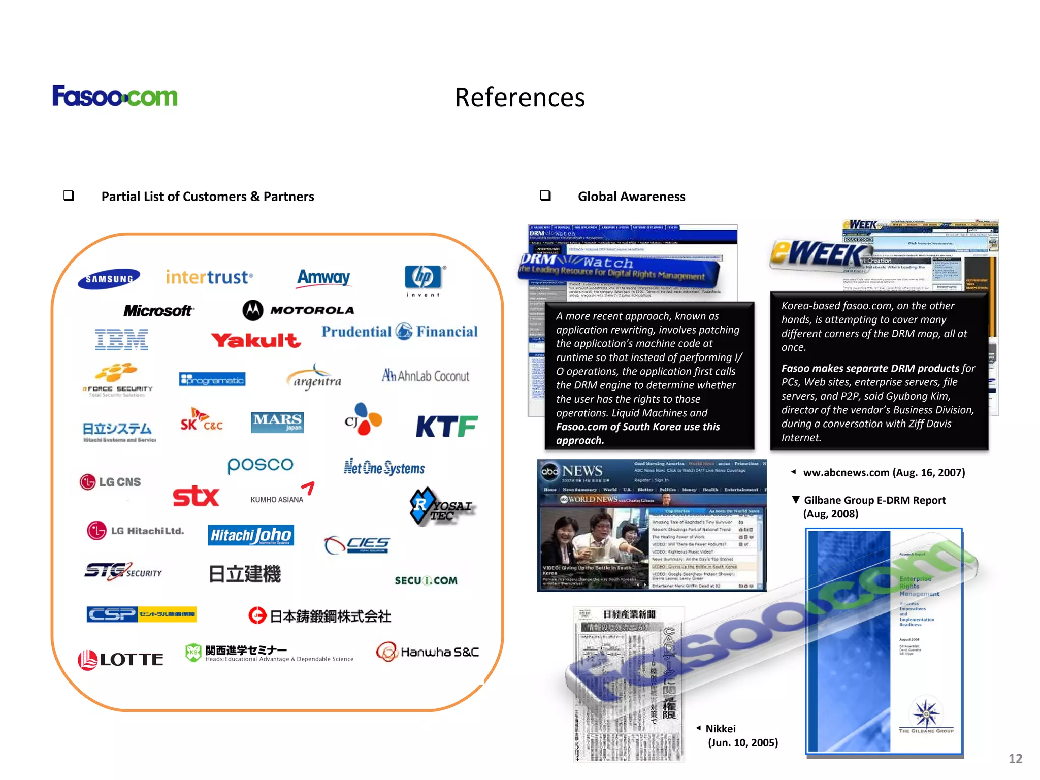 References Partial List of Customers & Partners Global Awareness ◀  Nikkei (Jun .  10, 2005) ◀  ww.abcnews.com (Aug. 16, 2007) ▼  Gilbane Group E-DRM Report (Aug, 2008) Korea-based fasoo.com, on the other hands, is attempting to cover many different corners of the DRM map, all at once. Fasoo makes separate DRM products  for PCs, Web sites, enterprise servers, file servers, and P2P, said Gyubong Kim, director of the vendor’s Business Division, during a conversation with Ziff Davis Internet.  A more recent approach, known as application rewriting, involves patching the application's machine code at runtime so that instead of performing I/O operations, the application first calls the DRM engine to determine whether the user has the rights to those operations. Liquid Machines and  Fasoo.com of South Korea use this approach.   