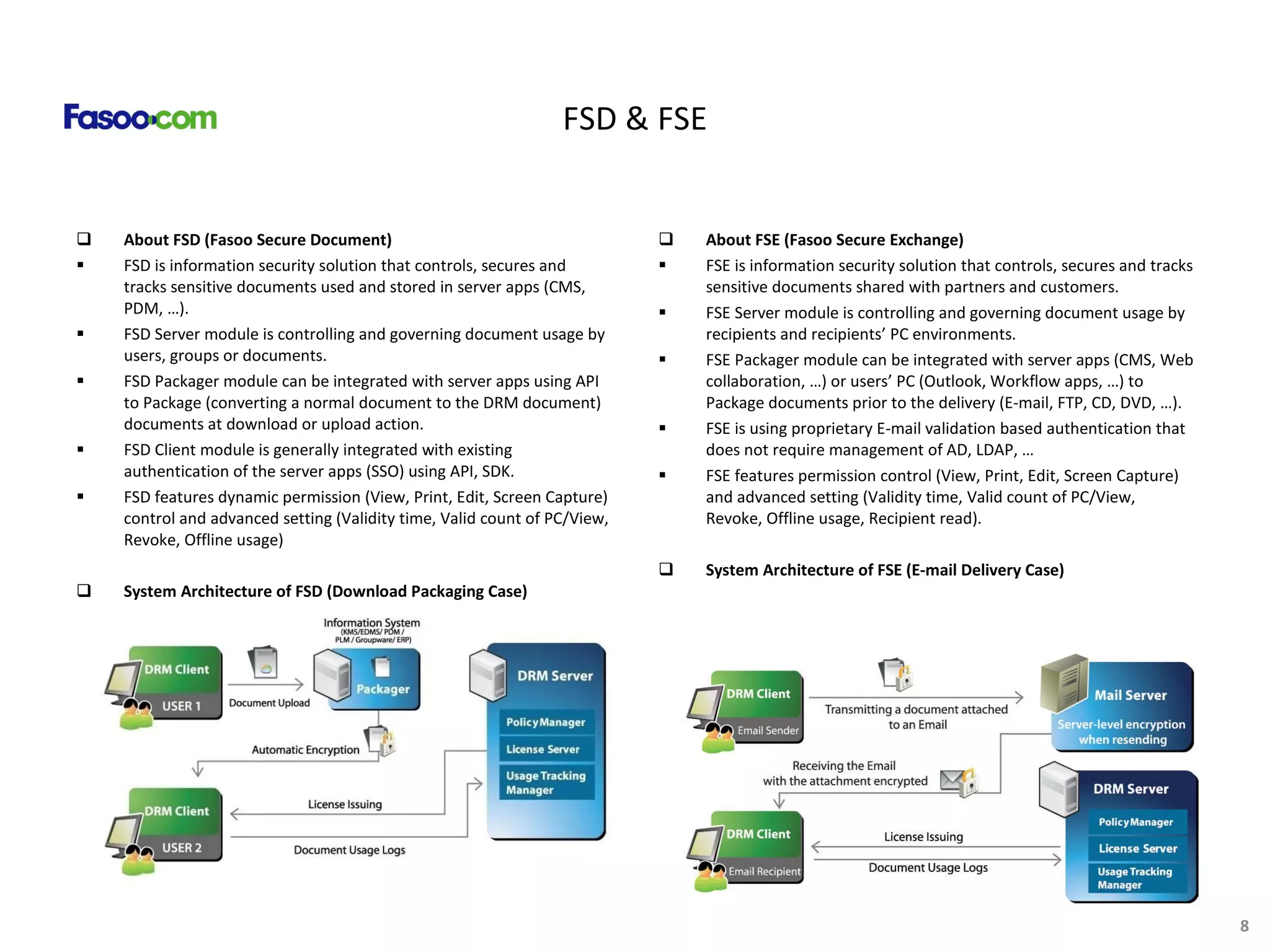 FSD & FSE About FSD (Fasoo Secure Document) FSD is information security solution that controls, secures and tracks sensitive documents used and stored in server apps (CMS, PDM, …). FSD Server module is controlling and governing document usage by users, groups or documents. FSD Packager module can be integrated with server apps using API to Package (converting a normal document to the DRM document) documents at download or upload action.  FSD Client module is generally integrated with existing authentication of the server apps (SSO) using API, SDK. FSD features dynamic permission (View, Print, Edit, Screen Capture) control and advanced setting (Validity time, Valid count of PC/View, Revoke, Offline usage) System Architecture of FSD ( Download Packaging Case) About FSE (Fasoo Secure Exchange) FSE is information security solution that controls, secures and tracks sensitive documents shared with partners and customers. FSE Server module is controlling and governing document usage by recipients and recipients’ PC environments. FSE Packager module can be integrated with server apps (CMS, Web collaboration, …) or users’ PC (Outlook, Workflow apps, …) to Package documents prior to the delivery (E-mail, FTP, CD, DVD, …). FSE is using proprietary E-mail validation based authentication that does not require management of AD, LDAP, …  FSE features permission control (View, Print, Edit, Screen Capture) and advanced setting (Validity time, Valid count of PC/View, Revoke, Offline usage, Recipient read). System Architecture of FSE ( E-mail Delivery Case) 