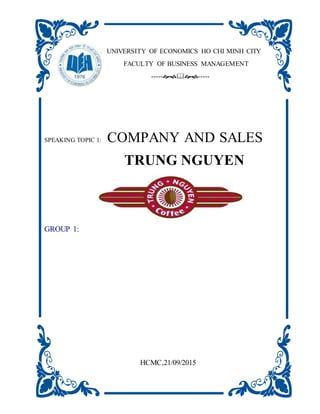UNIVERSITY OF ECONOMICS HO CHI MINH CITY
FACULTY OF BUSINESS MANAGEMENT
----------
SPEAKING TOPIC 1: COMPANY AND SALES
TRUNG NGUYEN
GROUP 1:
HCMC,21/09/2015
 