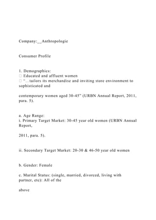 Company:__Anthropologie
Consumer Profile
1. Demographics:
sophisticated and
contemporary women aged 30-45” (URBN Annual Report, 2011,
para. 5).
a. Age Range:
i. Primary Target Market: 30-45 year old women (URBN Annual
Report,
2011, para. 5).
ii. Secondary Target Market: 20-30 & 46-50 year old women
b. Gender: Female
c. Marital Status: (single, married, divorced, living with
partner, etc): All of the
above
 