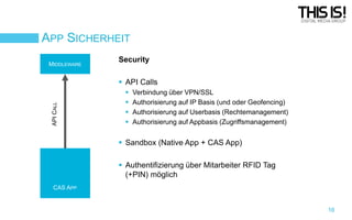 APP SICHERHEIT
MIDDLEWARE

Security

API CALL

 API Calls





Verbindung über VPN/SSL
Authorisierung auf IP Basis (und oder Geofencing)
Authorisierung auf Userbasis (Rechtemanagement)
Authorisierung auf Appbasis (Zugriffsmanagement)

 Sandbox (Native App + CAS App)
 Authentifizierung über Mitarbeiter RFID Tag
(+PIN) möglich
CAS APP

16

 