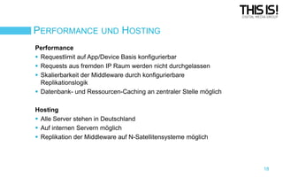 PERFORMANCE UND HOSTING
Performance
 Requestlimit auf App/Device Basis konfigurierbar
 Requests aus fremden IP Raum werden nicht durchgelassen
 Skalierbarkeit der Middleware durch konfigurierbare
Replikationslogik
 Datenbank- und Ressourcen-Caching an zentraler Stelle möglich

Hosting
 Alle Server stehen in Deutschland
 Auf internen Servern möglich
 Replikation der Middleware auf N-Satellitensysteme möglich

18

 