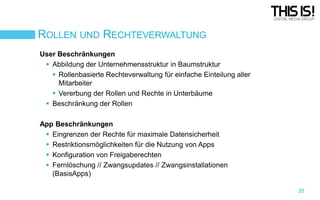 ROLLEN UND RECHTEVERWALTUNG
User Beschränkungen
 Abbildung der Unternehmensstruktur in Baumstruktur
 Rollenbasierte Rechteverwaltung für einfache Einteilung aller
Mitarbeiter
 Vererbung der Rollen und Rechte in Unterbäume
 Beschränkung der Rollen

App Beschränkungen
 Eingrenzen der Rechte für maximale Datensicherheit
 Restriktionsmöglichkeiten für die Nutzung von Apps
 Konfiguration von Freigaberechten
 Fernlöschung // Zwangsupdates // Zwangsinstallationen
(BasisApps)
20

 
