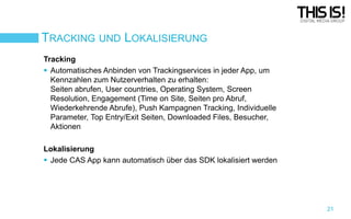 TRACKING UND LOKALISIERUNG
Tracking
 Automatisches Anbinden von Trackingservices in jeder App, um
Kennzahlen zum Nutzerverhalten zu erhalten:
Seiten abrufen, User countries, Operating System, Screen
Resolution, Engagement (Time on Site, Seiten pro Abruf,
Wiederkehrende Abrufe), Push Kampagnen Tracking, Individuelle
Parameter, Top Entry/Exit Seiten, Downloaded Files, Besucher,
Aktionen
Lokalisierung
 Jede CAS App kann automatisch über das SDK lokalisiert werden

21

 