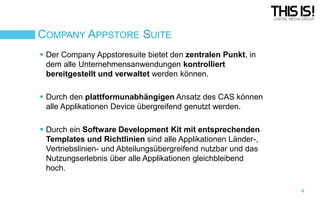 COMPANY APPSTORE SUITE
 Der Company Appstoresuite bietet den zentralen Punkt, in
dem alle Unternehmensanwendungen kontrolliert
bereitgestellt und verwaltet werden können.
 Durch den plattformunabhängigen Ansatz des CAS können
alle Applikationen Device übergreifend genutzt werden.
 Durch ein Software Development Kit mit entsprechenden
Templates und Richtlinien sind alle Applikationen Länder-,
Vertriebslinien- und Abteilungsübergreifend nutzbar und das
Nutzungserlebnis über alle Applikationen gleichbleibend
hoch.
4

 