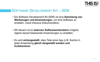 SOFTWARE DEVELOPMENT KIT – SDK
 Ein Software Development Kit (SDK) ist eine Sammlung von
Werkzeugen und Anwendungen, um eine Software zu
erstellen, meist inklusive Dokumentation.
 Mit diesem ist es externen Softwareentwicklern möglich,
eigene darauf basierende Anwendungen zu erstellen.
 Es wird sichergestellt, dass Teile einer App (z.B. Suche) in
jeder Anwendung gleich dargestellt werden und
funktionieren.

5

 