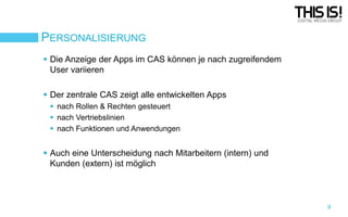PERSONALISIERUNG
 Die Anzeige der Apps im CAS können je nach zugreifendem
User variieren

 Der zentrale CAS zeigt alle entwickelten Apps
 nach Rollen & Rechten gesteuert
 nach Vertriebslinien
 nach Funktionen und Anwendungen

 Auch eine Unterscheidung nach Mitarbeitern (intern) und
Kunden (extern) ist möglich

9

 